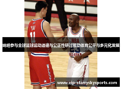 姚明参与全球篮球运动道德与公正性研讨推动体育公平与多元化发展