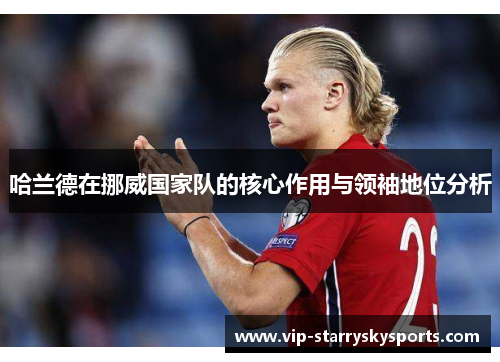 哈兰德在挪威国家队的核心作用与领袖地位分析