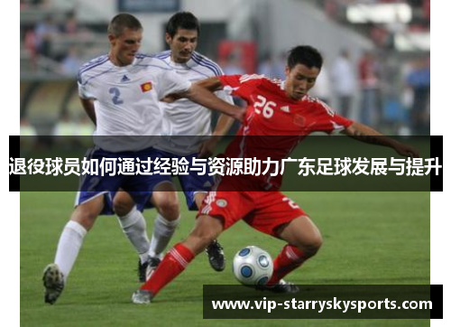 退役球员如何通过经验与资源助力广东足球发展与提升 退役球员如何通过经验与资源助力广东足球发展与提升