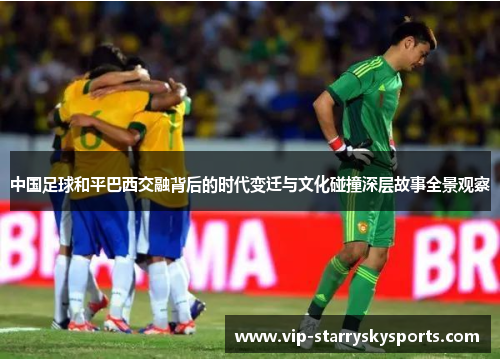 中国足球和平巴西交融背后的时代变迁与文化碰撞深层故事全景观察