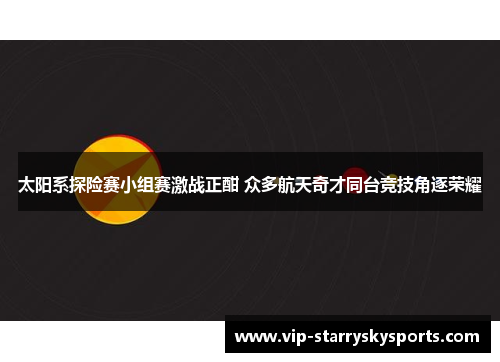 太阳系探险赛小组赛激战正酣 众多航天奇才同台竞技角逐荣耀 太阳系探险赛小组赛激战正酣 众多航天奇才同台竞技角逐荣耀
