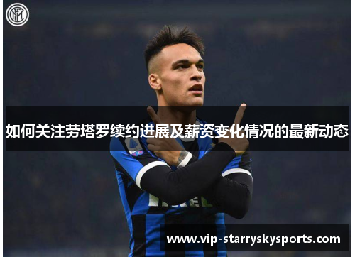 如何关注劳塔罗续约进展及薪资变化情况的最新动态