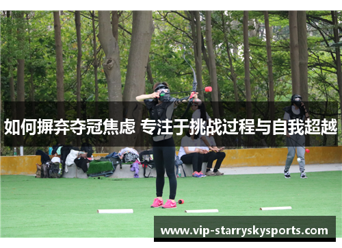 如何摒弃夺冠焦虑 专注于挑战过程与自我超越 如何摒弃夺冠焦虑 专注于挑战过程与自我超越